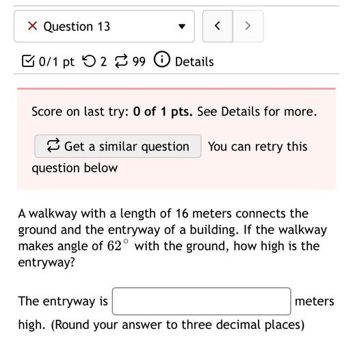 x Question 13
<
>
ū0/1 pt 52 99 0 Details
Score on last try: 0 of 1 pts. See Details for more.
Get a similar question
You can retry this
question below
A walkway with a length of 16 meters connects the
ground and the entryway of a building. If the walkway
makes angle of 62° with the ground, how high is the
entryway?
The entryway is
meters
high. (Round your answer to three decimal places)