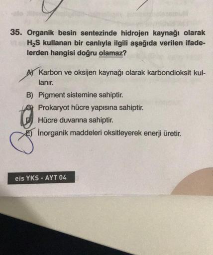 35. Organik besin sentezinde hidrojen kaynağı olarak
H S kullanan bir canlıyla ilgili aşağıda verilen ifade-
lerden hangisi doğru olamaz?
A Karbon ve oksijen kaynağı olarak karbondioksit kul-
lanır.
B) Pigment sistemine sahiptir.
Prokaryot hücre yapısına s