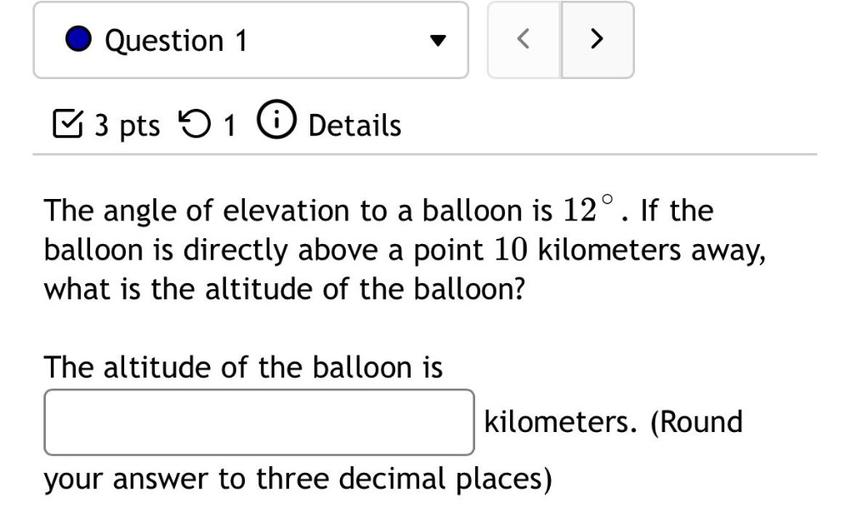 Question 1
<
♡ 3 pts 5 1 0 Details
The angle of elevation to a balloon is 12°. If the
balloon is directly above a point 10 kilometers away,
what is the altitude of the balloon?
The altitude of the balloon is
kilometers. (Round
your answer to three decimal places)