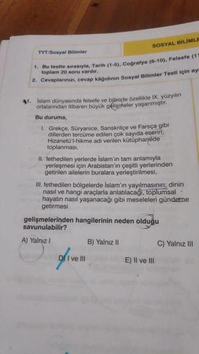 SOSYAL BİLİMLE
TYT/Sosyal Bilimler
toplam 20 soru vardır.
1. Bu testte sırasıyla, Tarih (1-5), Coğrafya (6-10), Felsefe (1
2. Cevaplarınızı, cevap kâğıdının Sosyal Bilimler Testí için ay
1. islam dünyasında felsefe ve bilimde özellikle IX. yüzyılın
ortalar