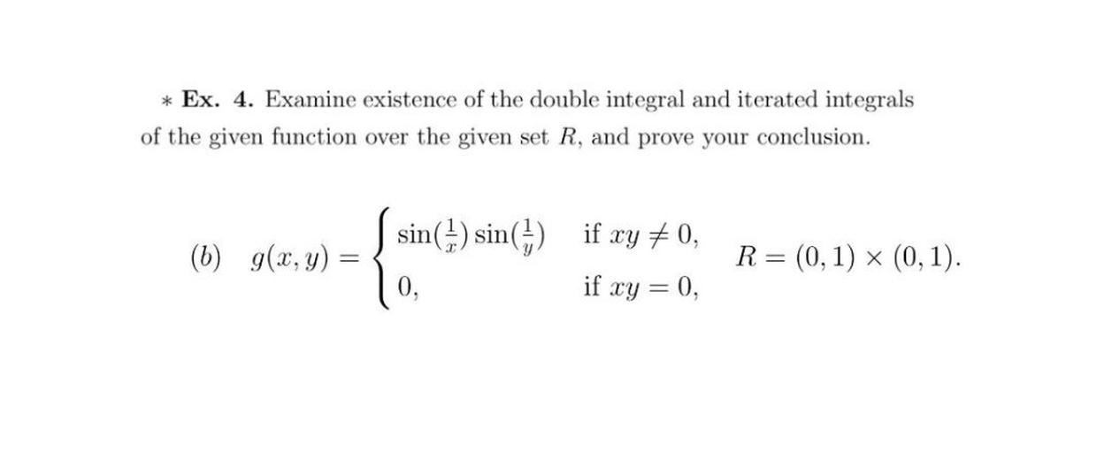 * Ex. 4. Examine existence of the double integral and iterated integrals
of the given function over the given set R, and prove your conclusion.
(6) g(x,y)
- Leshrane
sin(1) sin(1) if xy +0,
if xy = 0,
R=
= (0,1) > (0, 1).
x
=