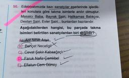 50. Edebiyatımızda bazı sanatçılar eserlerinde işledik-
leri konulara göre takma isimlerle anılır olmuştur.
Masalcı Baba, Bayrak Şairi, Halikarnas Balıkçısı,
Destan Şairi, Evler Şairi... bunlardan bazılarıdır.
Aşağıdakilerden hangisi, bu parçada takma
isimleri belirtilen sanatçılardan biri değildir?
Ay Arif Nihat Asya 1
B)
6) Behçet Necatigir
C) Cevat Şakir Kabaağaçlı
D) Faruk Nafiz Çamlıbel
E) Eflatun Gem Güney