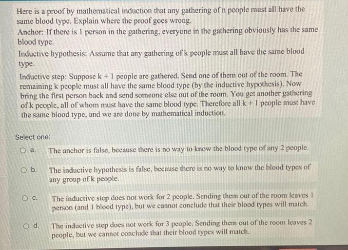Here is a proof by mathematical induction that any gathering of n people must all have the
same blood type. Explain where the proof goes wrong.
Anchor: If there is 1 person in the gathering, everyone in the gathering obviously has the same
blood type.
Inductive hypothesis: Assume that any gathering of k people must all have the same blood
type.
Inductive step: Suppose k + 1 people are gathered. Send one of them out of the room. The
remaining k people must all have the same blood type (by the inductive hypothesis). Now
bring the first person back and send someone else out of the room. You get another gathering
of k people, all of whom must have the same blood type. Therefore all k + I people must have
the same blood type, and we are done by mathematical induction.
Select one:
a.
The anchor is false, because there is no way to know the blood type of any 2 people.
O b.
The inductive hypothesis is false, because there is no way to know the blood types of
any group of k people.
C.
The inductive step does not work for 2 people. Sending them out of the room leaves 1
person (and 1 blood type), but we cannot conclude that their blood types will match.
O d.
The inductive step does not work for 3 people. Sending them out of the room leaves 2
people, but we cannot conclude that their blood types will match.
