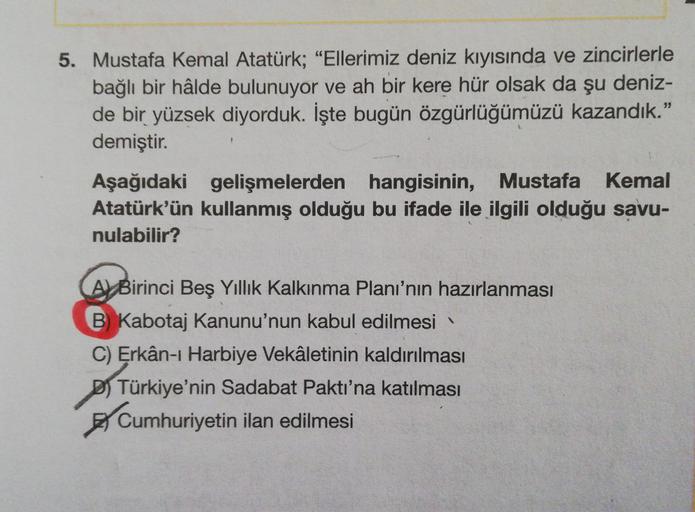 5. Mustafa Kemal Atatürk; "Ellerimiz deniz kıyısında ve zincirlerle
bağlı bir hâlde bulunuyor ve ah bir kere hür olsak da şu deniz-
de bir yüzsek diyorduk. İşte bugün özgürlüğümüzü kazandık."
demiştir.
Aşağıdaki gelişmelerden hangisinin, Mustafa Kemal
Atat