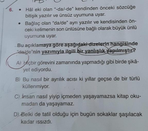 6.
Hâl eki olan "-da/-de" kendinden önceki sözcüğe
bitişik yazılır ve ünsüz uyumuna uyar.
• Bağlaç olan "da/de" ayrı yazılır ve kendisinden ön-
ceki kelimenin son ünlüsüne bağlı olarak büyük ünlü
uyumuna uyar.
Bu açıklamaya göre aşağıdaki dizelerin hangisi