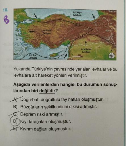 10.
Avrasya
Levhası
B
Anadolu
Levhası
Arabistan
Levhası
200
Afrika
Levhası
Yukarıda Türkiye'nin çevresinde yer alan levhalar ve bu
levhalara ait hareket yönleri verilmiştir.
Aşağıda verilenlerden hangisi bu durumun sonuç-
larından biri değildir?
A Doğu-bat