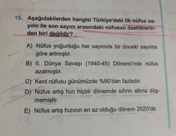 15. Aşağıdakilerden hangisi Türkiye'deki ilk nüfus sa-
yımı ile son sayım arasındaki nüfusun özelliklerin-
den biri değildir?
A) Nüfus yoğunluğu her sayımda bir önceki sayıma
göre artmıştır.
B) II. Dünya Savaşı (1940-45) Dönemi'nde nüfus
azalmıştır.
C) Kent nüfusu günümüzde %90'dan fazladır.
D) Nüfus artış hizi hiçbir dönemde sıfırın altına düş-
memiştir.
E) Nüfus artış hizinin en az olduğu dönem 2020'dir.
