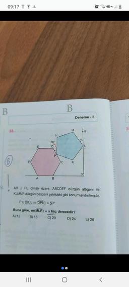 09:17 de out 1
HD+1.ul
B
B
Deneme - 5
3
33.
M
IR
N
a
50°
E
P
B
F
C
K
A
B
12
AB 1 RL olmak üzere, ABCDEF düzgün altıgeni ile
KLMNP düzgün beşgeni şekildeki gibi konumlandırılmıştır.
PE(DC), m (DPN) = 50°
Buna göre, m (MLR) = a kaç derecedir?
A) 12 B) 16 C) 20
D) 24
E) 26
III
O
<
