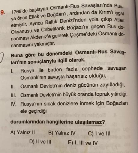 9. 1768'de başlayan Osmanlı-Rus Savaşları'nda Rus-
ya önce Eflak ve Boğdan'ı, ardından da Kırım'ı işgal
etmiştir. Ayrıca Baltık Denizi'nden yola çıkıp Atlas
Okyanusu ve Cebelitarık Boğazı'nı geçen Rus do-
nanması Akdeniz'e gelerek Çeşme'deki Osmanlı do-
na