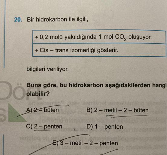 20. Bir hidrokarbon ile ilgili,
• 0,2 molü yakıldığında 1 mol CO2 oluşuyor.
• Cis-trans izomerliği gösterir.
bilgileri veriliyor.
Dö
Buna göre, bu hidrokarbon aşağıdakilerden hangi
olabilir?
A) 2-büten
B)2-metil-2-büten
-
C) 2-penten
D) 1 - penten
E) 3-met