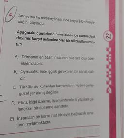 4.
Annesinin bu meseleyi nasıl ince eleyip sik dokuya-
cağını biliyordu.
Aşağıdaki cümlelerin hangisinde bu cümledeki
deyimin karşıt anlamlısı olan bir söz kullanılmış-
tır?
22
A) Dünyanın en basit insanının bile sıra dışı özel-
likleri olabilir.
B) Oymacilik, ince işçilik gerektiren bir sanat dal-
dır.
C) Türkülerde kullanılan kavramların hiçbiri gelişim
güzel yer almış değildir.
D) Ebru, kâğıt üzerine, özel yöntemlerle yapılan ge-
leneksel bir süsleme sanatıdır.
E) İnsanların bir kısmı inat etmeyle bağnazlık sınır
larını zorlamaktadır.