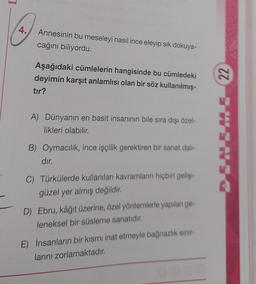 4.
Annesinin bu meseleyi nasıl ince eleyip sik dokuya-
cağını biliyordu.
Aşağıdaki cümlelerin hangisinde bu cümledeki
deyimin karşıt anlamlısı olan bir söz kullanılmış-
tır?
22
A) Dünyanın en basit insanının bile sıra dışı özel-
likleri olabilir.
B) Oymacilik, ince işçilik gerektiren bir sanat dal-
dır.
C) Türkülerde kullanılan kavramların hiçbiri gelişim
güzel yer almış değildir.
D) Ebru, kâğıt üzerine, özel yöntemlerle yapılan ge-
leneksel bir süsleme sanatıdır.
E) İnsanların bir kısmı inat etmeyle bağnazlık sınır
larını zorlamaktadır.
