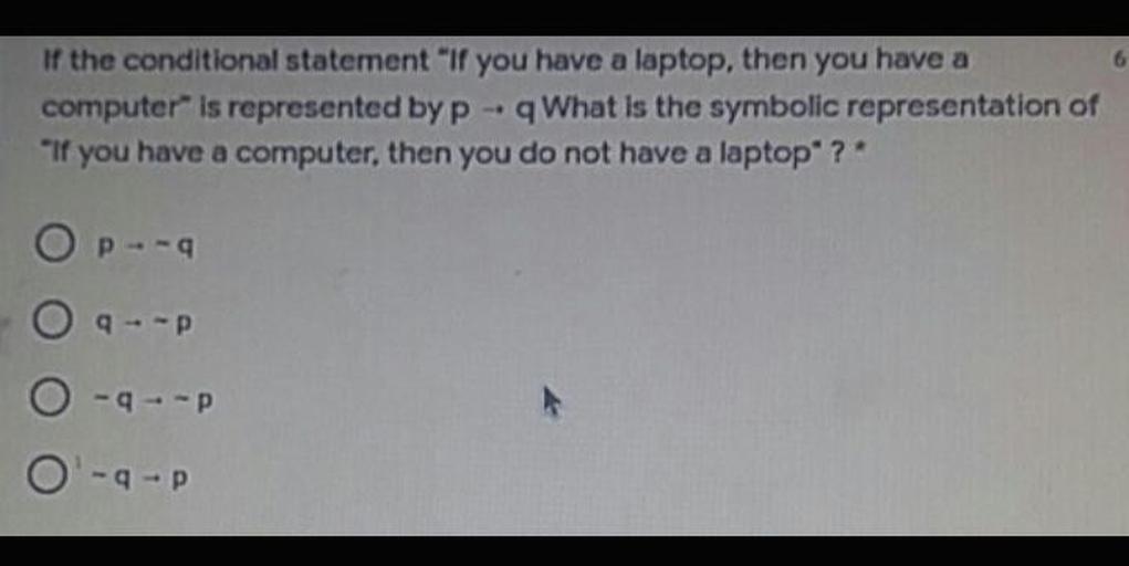 If the conditional statement "If you have a laptop, then you have a
computer" is represented by P q What is the symbolic representation of
"If you have a computer, then you do not have a laptop ?
OP-9
9--P
O ---
O'--P