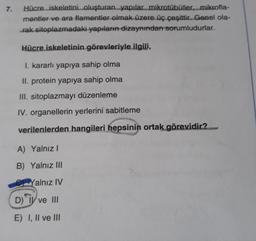 7.
Hücre iskeletini oluşturan yapılar mikrotübüller....mikrofla-
mentler ve ara flamentler olmak üzere üç çeşittir. Genel ola-
rak sitoplazmadaki yapıların dizaynından sorumludurlar.
Hücre iskeletinin görevleriyle ilgili,
I. kararlı yapıya sahip olma
II. protein yapıya sahip olma
III. sitoplazmayı düzenleme
IV. organellerin yerlerini sabitleme
verilenlerden hangileri hepsinin ortak görevidir?
A) Yalnız!
B) Yalnız III
Yalnız IV
D) TV ve III
E) I, II ve III