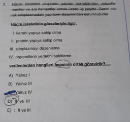 7.
Hücre iskeletini oluşturan yapılar mikrotübüller....mikrofla-
mentler ve ara flamentler olmak üzere üç çeşittir. Genel ola-
rak sitoplazmadaki yapıların dizaynından sorumludurlar.
Hücre iskeletinin görevleriyle ilgili,
I. kararlı yapıya sahip olma
II. protein yapıya sahip olma
III. sitoplazmayı düzenleme
IV. organellerin yerlerini sabitleme
verilenlerden hangileri hepsinin ortak görevidir?
A) Yalnız!
B) Yalnız III
Yalnız IV
D) TV ve III
E) I, II ve III
