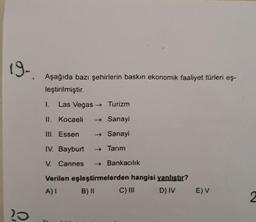 19-
Aşağıda bazı şehirlerin baskın ekonomik faaliyet türleri eş-
leştirilmiştir.
1.
Las Vegas → Turizm
II. Kocaeli
→ Sanayi
TIL Essen
→ Sanayi
IV. Bayburt
- Tarım
V. Cannes
→ Bankacılık
Verilen eşleştirmelerden hangisi yanlıstır?
A)
B) II
C) III
D) IV
EV
2
20