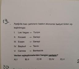 19-
Aşağıda bazı şehirlerin baskın ekonomik faaliyet türleri eş-
leştirilmiştir.
1.
Las Vegas → Turizm
II. Kocaeli
→ Sanayi
TIL Essen
→ Sanayi
IV. Bayburt
- Tarım
V. Cannes
→ Bankacılık
Verilen eşleştirmelerden hangisi yanlıstır?
A)
B) II
C) III
D) IV
EV
2
20
