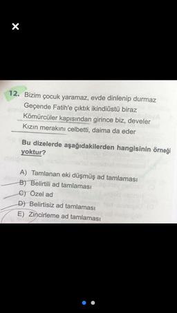 X
12. Bizim çocuk yaramaz, evde dinlenip durmaz
Geçende Fatih'e çıktık ikindiüstü biraz
Kömürcüler kapısından girince biz, develer
Kızın merakını celbetti, daima da eder
Bu dizelerde aşağıdakilerden hangisinin örneği
yoktur?
A) Tamlanan eki düşmüş ad tamlaması
B) Belirtili ad tamlaması
C) Özel ad
D) Belirtisiz ad tamlaması
E) Zincirleme ad tamlaması