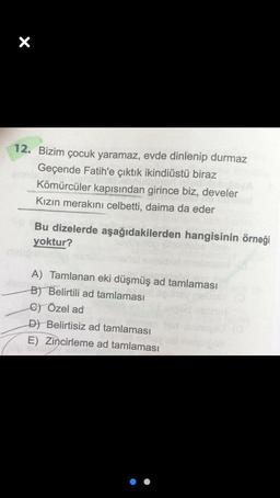 X
12. Bizim çocuk yaramaz, evde dinlenip durmaz
Geçende Fatih'e çıktık ikindiüstü biraz
Kömürcüler kapısından girince biz, develer
Kızın merakını celbetti, daima da eder
Bu dizelerde aşağıdakilerden hangisinin örneği
yoktur?
A) Tamlanan eki düşmüş ad tamlaması
B) Belirtili ad tamlaması
C) Özel ad
D) Belirtisiz ad tamlaması
E) Zincirleme ad tamlaması
