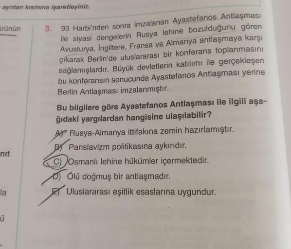 aynlan kısmına işaretleyiniz.
ürünün
3.
93 Harbi'nden sonra imzalanan Ayastefanos Antlaşması
ile siyasi dengelerin Rusya lehine bozulduğunu gören
Avusturya, İngiltere, Fransa ve Almanya antlaşmaya karşı
çıkarak Berlin'de uluslararası bir konferans toplanma