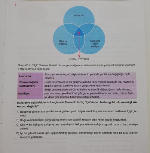 6.
Yaratıcılık
Göreve
bağlilik
Ortalama
üzeri
kabiliyet
ÜSTÜN YETENEK
Renzulli'nin “Üçlü Çember Modeli” olarak geçen öğrenme sisteminde üstün yetenekli olmanın üç önem-
li ölçütü şöyle sıralanmıştır:
Akıcı, esnek ve özgün düşünebilmenin yanında yenilik ve 