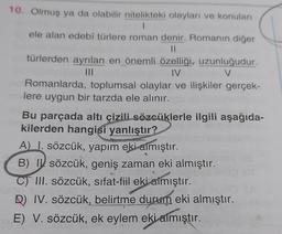 10. Olmuş ya da olabilir nitelikteki olayları ve konuları
1
ele alan edebi türlere roman denir. Romanın diğer
IL
türlerden ayrılan en önemli özelliği, uzunluğudur.
IV
V
Romanlarda, toplumsal olaylar ve ilişkiler gerçek-
lere uygun bir tarzda ele alınır.
Bu parçada altı çizili sözcüklerle ilgili aşağıda-
kilerden hangisi yanlıştır?
A I. sözcük, yapım eki almıştır.
B) IV sözcük, geniş zaman eki almıştır.
C) III. sözcük, sifat-fiil eki aimıştır.
D) IV. sözcük, belirtme durum eki almıştır.
E) V. sözcük, ek eylem eki almıştır.