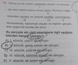 10. Olmuş ya da olabilir nitelikteki olayları ve konuları
1
ele alan edebi türlere roman denir. Romanın diğer
IL
türlerden ayrılan en önemli özelliği, uzunluğudur.
IV
V
Romanlarda, toplumsal olaylar ve ilişkiler gerçek-
lere uygun bir tarzda ele alınır.
Bu parçada altı çizili sözcüklerle ilgili aşağıda-
kilerden hangisi yanlıştır?
A I. sözcük, yapım eki almıştır.
B) IV sözcük, geniş zaman eki almıştır.
C) III. sözcük, sifat-fiil eki aimıştır.
D) IV. sözcük, belirtme durum eki almıştır.
E) V. sözcük, ek eylem eki almıştır.
