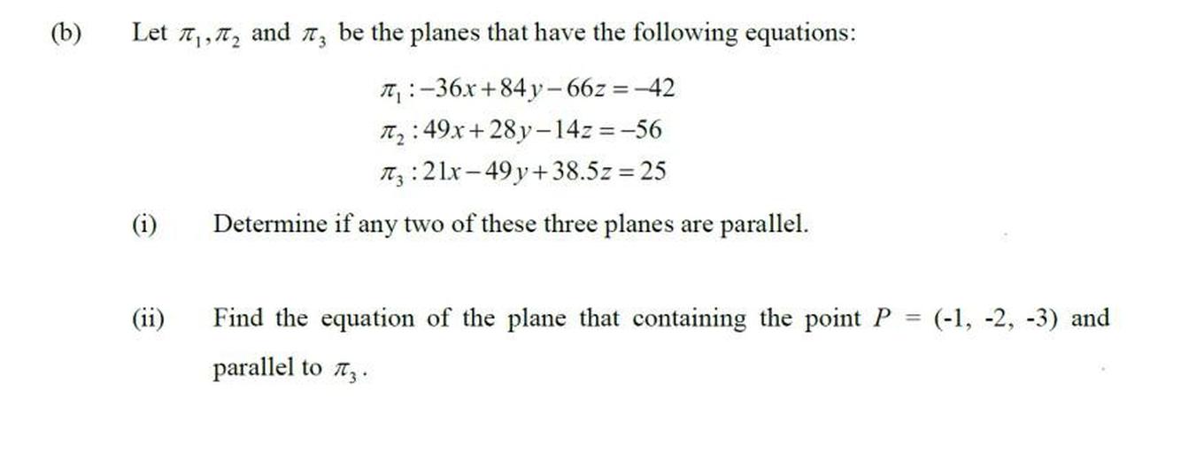 (b)
=
Let , 12 and 13 be the planes that have the following equations:
T.:-36x +84 y - 66z = -42
12:49x + 28y-14z = -56
Itz: 2 lx-49 y + 38.5z = 25
(i)
Determine if any two of these three planes are parallel.
(ii)
Find the equation of the plane that containing the point P = (-1, -2, -3) an
parallel to tz.
