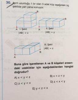 30. Pyrit uzunluğu 1 br olan 3 adet küp aşağıdaki üç
şekilde yan yana konuyor.
B
B
A
A 1 Şekil
|AB| = x
Il Şekil
JABI = y
III. Şekil
|AB| =
=Z
B
A
Buna göre işaretlenen A ve B köşeleri arasın-
daki uzaklıklar için aşağıdakilerden hangisi
doğrudur?
A) x<y<z
B) x <z<y
C) z<y<x
D) z <x<y
E) y <z<x