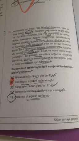 C) Tanık gösterme
E) Omekleme
var
üse
ku-
da
CAP
20. Venezüella'nın iklimi, hep ilkbahar. Insanlar, yaza ve
kışa özlem quvuvor. Sıcaklık çoğunlukla 16-25 dere-
ce. Bu iklim yüzünden her yer çiçeklerle bezenmiş.
tropikal çiçekler, burada ağaç olmuş. Atatürk çiçekle-
Bizde, saksılarda özenle büyütmeye çabaladığımız
ri, kaktüsler, hele orkideler! Yılın on iki ayı süren bu
bahar iklimi nedeniyle evlerde otellerde soba, kalorifer
vb. isitma düzeneği vok. Sicak ve nemli hava insanı
bunaltıyor. Bu yüzden konutlara soğutma düzeneği
konulmuş. Bizim, isinmak için yakıta ödediğimiz para-
yı, onlar serinlemek için harcıyorlar
Bu parçanın anlatımıyla ilgili aşağıdakilerden han-
gisi söylenemez?
Niteleyici sözcüklere yer verilmiştir.
Kanıtlayıcı anlatım kullanılmıştır.
Karşılaştırmadan yararlanılmıştı.
DY Tamamlanmamış cümleye yer verilmiştir.
E) Anlatıma duygular katılmıştır.
Diğer sayfaya geçiniz.
