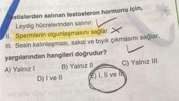 Testislerden salinan testosteron hormonu için,
Leydig hücrelerinden salınır.
II. Spermlerin olgunlaşmasını sağlar. X
III. Sesin kalınlaşması, sakal ve bıyık çıkmasını sağlar.
yargılarından hangileri doğrudur?
A) Yalnız
B) Yalnız 11
C) Yalnız III
D) I ve II
E) I, II ve IN
