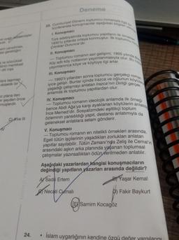 Deneme
23. Cumhuriyet Dönemi toplumcu romanıyla ilgili
konferansta konuşmacılar aşağıdaki bilgiler ve
Türk edebiyatında toplumcu yapıtların ilk örnekler
1. Konuşmacı
toplumcu
ve uyad eddetmişler,
ardir
sini yansıtması
esi gerektiğini
1930'lu yıllarda ortaya konmuştur. İlk
Çıkriklar Durunca'dir.
II. Konuşmacı
Köy adlı köy notlarının yayımlanmasıyla olur. Bu no
Toplumcu romanin asıl gelişimi, 1955 yılında Bizin
a ve sözcüksel
Winin mantıksal
dili inşa
clara taşımas
didaktik bir
ci plana iten
er şeyden önce
müşlerdir.
yayımlanınca köye ve köylüye ilgi artar.
III. Konuşmacı
- 1950'li yıllardan sonra toplumcu gerçekçi roman
yaşadığı çatışmayı anlatan Irazca'nın Dirliği gerçek
iyice gelişir. Bunlar içinde Irazca ve oğlunun köylülerle
anlamda ilk toplumcu yapıtlardan olur.
IV. Konuşmacı
- Toplumcu romanın ideolojik anlamda ilk örneği
bence Abdi Ağa'ya karşı ayaklanan köylülerin anlatılara
Ince Memed'dir. Sosyalizmdeki eşitlikçi toplum
özleminin yansıtıldığı yapıt, destansı anlatımıyla da
geleneksel anlatılara selam gönderir.
V. Konuşmacı
Toplumcu romanın en nitelikli örnekleri arasında,
Egeli tütün işçilerinin yaşadıkları zorlukları anlatan
yapıtlar sayılabilir. Tütün Zamanı'nda Zeliş ile Cemal'in
arasındaki aşkın arka planında yaşanan toplumsal
çatışmalar yazınsalliktan ödün verilmeden anlatılır.
Cve III
Strateji Yayinlari
Aşağıdaki yazarlardan
hangisi konuşmacıların
değindiği yapıtların
yazarları arasında değildir?
y Saditi Ertem
B) Yaşar Kemal
AYSadri
Necati Camali
Fakir Baykurt
(Ey Samim Kocagöz
24.
İslam uygarlığının kendine özgü değer yaralarını
