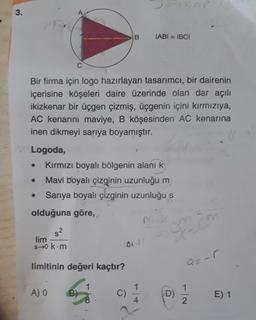 3.
TABI = IBCI
Bir firma için logo hazırlayan tasarımcı, bir dairenin
içerisine köşeleri daire üzerinde olan dar açılı
ikizkenar bir üçgen çizmiş, üçgenin içini kırmızıya,
AC kenarını maviye, B köşesinden AC kenarına
inen dikmeyi sarıya boyamıştır.
Logoda,
Kırmızı boyalı bölgenin alanı k
Mavi boyalı çizginin uzunluğu m
Sarıya boyalı çizginin uzunluğu s
olduğuna göre,
s2
lim
s-0 km
01-1 !
limitinin değeri kaçtır?
1
A) O
B)
C)
D)
E) 1
4
2.