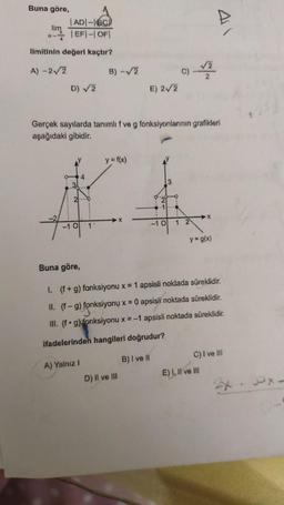 Buna göre,
1 ADI-IBC)
lim
41
- EF - OFI
limitinin değeri kaçtır?
A) -22
B) -
c)
2
D) 2
E) 22
Gerçek sayılarda tanımlıf ve g fonksiyonlarının grafikleri
aşağıdaki gibidir.
y = f(x)
4
31
2.
1
X
-10
1
1
-10
y=9(x)
Buna göre,
1. (f+g) fonksiyonu x = 1 apsisli noktada süreklidir.
II. (f-9) fonksiyonu x = 0 apsisli noktada süreklidir.
III. (fºg)
fonksiyonu x = -1 apsisli noktada süreklidir.
ifadelerinden hangileri doğrudur?
C) I ve III
B) I ve il
A) Yalnız
E) I, II ve III
D) il ve ili