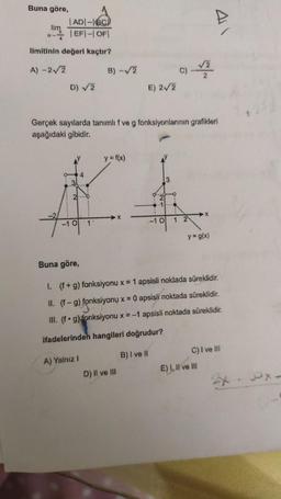 Buna göre,
1 ADI-IBC)
lim
41
- EF - OFI
limitinin değeri kaçtır?
A) -22
B) -
c)
2
D) 2
E) 22
Gerçek sayılarda tanımlıf ve g fonksiyonlarının grafikleri
aşağıdaki gibidir.
y = f(x)
4
31
2.
1
X
-10
1
1
-10
y=9(x)
Buna göre,
1. (f+g) fonksiyonu x = 1 apsisli noktada süreklidir.
II. (f-9) fonksiyonu x = 0 apsisli noktada süreklidir.
III. (fºg)
fonksiyonu x = -1 apsisli noktada süreklidir.
ifadelerinden hangileri doğrudur?
C) I ve III
B) I ve il
A) Yalnız
E) I, II ve III
D) il ve ili
