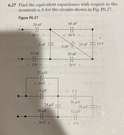6.27 Find the equivalent capacitance with respect to the
terminals a, b for the circuits shown in Fig. P6.27.
Figure P6.27
20 nF
48 nF
HH
HE
40 V +
+
+ 30 V -
th
nF
nF
8 nF
4 nEXK 24 F
10 V
T
10 nF
30 nF
be
HH
+
5 V -
20 V +
25 uH
HE
+ 10 V -
5uF
24 ur
30 uF
I
+ SV
HE
36 u V
18 pF 12V
12 uF
HE
+ 8V
HE
20 V +
