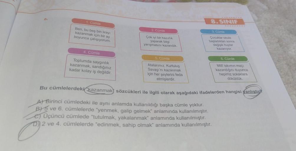 1. Cümle
8. SINIF
2. Cümle
Ben, bu beş bin lirayı
kazanmak için bir ay
boyunca çalışıyorum.
Çok iyi bir hazırlik
yaparak bilgi
yarışmasını kazandik.
3. Cumle
Çocuklar okula
başladiktan sonra
değişik huylar
kazanıyor.
4. Cümle
5. Cümle
6. Cümle
Toplumda say