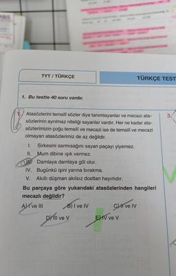 TYT / TÜRKÇE
TÜRKÇE TEST
1. Bu testte 40 soru vardır.
3.
Q
Atasözlerini temsilî sözler diye tanımlayanlar ve mecazı ata-
sözlerinin ayrılmaz niteliği sayanlar vardır. Her ne kadar ata-
sözlerimizin çoğu temsilî ve mecazi ise de temsilî ve mecazi
olmayan atasözlerimiz de az değildir.
I. Sirkesini sarmısağını sayan paçayı yiyemez.
II. Mum dibine işık vermez.
Damlaya damlaya göl olur.
IV. Bugünkü işini yarına bırakma.
V. Akıllı düşman akılsız dosttan hayırlıdır.
Bu parçaya göre yukarıdaki atasözlerinden hangileri
mecazlı değildir?
A) I ve III B) I ve IV
C) I ve IV
D) III ve V
v
E) IV ve V