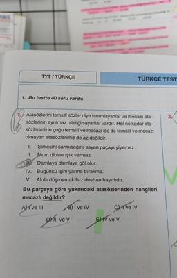 TYT / TÜRKÇE
TÜRKÇE TEST
1. Bu testte 40 soru vardır.
3.
Q
Atasözlerini temsilî sözler diye tanımlayanlar ve mecazı ata-
sözlerinin ayrılmaz niteliği sayanlar vardır. Her ne kadar ata-
sözlerimizin çoğu temsilî ve mecazi ise de temsilî ve mecazi
olmayan atasözlerimiz de az değildir.
I. Sirkesini sarmısağını sayan paçayı yiyemez.
II. Mum dibine işık vermez.
Damlaya damlaya göl olur.
IV. Bugünkü işini yarına bırakma.
V. Akıllı düşman akılsız dosttan hayırlıdır.
Bu parçaya göre yukarıdaki atasözlerinden hangileri
mecazlı değildir?
A) I ve III B) I ve IV
C) I ve IV
D) III ve V
v
E) IV ve V
