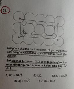 36.
Düzgün sekizgen ve karelerden oluşan yukarıdaki
yani düzgün kaplamada iç içe iki kırmızı dikdörtgen
çiziliyor.
Sekizgenin bir kenarı 2v2 br olduğuna göre, kir-
mızı dikdörtgenler arasında kalan alan kaç br
dir?
P...
A) 80 + 1612
B) 120
C) 80 + 322
D) 60 + 32v2
E) 120 + 162