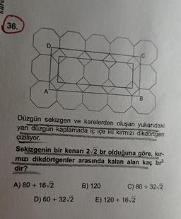 36.
Düzgün sekizgen ve karelerden oluşan yukarıdaki
yani düzgün kaplamada iç içe iki kırmızı dikdörtgen
çiziliyor.
Sekizgenin bir kenarı 2v2 br olduğuna göre, kir-
mızı dikdörtgenler arasında kalan alan kaç br
dir?
P...
A) 80 + 1612
B) 120
C) 80 + 322
D) 60 + 32v2
E) 120 + 162
