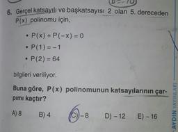 6. Gerçel katsayılı ve başkatsayısı 2 olan 5. dereceden
P(x) polinomu için,
• P(x) + P(-x) = 0
P(1) = -1
• P(2) = 64
bilgileri veriliyor.
Buna göre, P(x) polinomunun katsayılarının çar-
pimi kaçtır?
AYDIN YAYINLARI
A) 8
B) 4
C))-8
D) - 12 E) - 16
