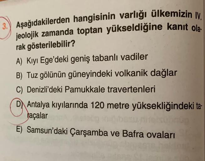 3.) Aşağıdakilerden hangisinin varlığı ülkemizin IV.
jeolojik zamanda toptan yükseldiğine kanıt ola
rak gösterilebilir?
A) Kıyı Ege'deki geniş tabanlı vadiler
B) Tuz gölünün güneyindeki volkanik dağlar
C) Denizli'deki Pamukkale travertenleri
O :
DAntalya k