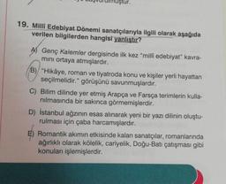 iştur.
19. Millî Edebiyat Dönemi sanatçılarıyla ilgili olarak aşağıda
verilen bilgilerden hangisi yanlıştır?
Genç Kalemler dergisinde ilk kez "millî edebiyat" kavra-
mini ortaya atmışlardır.
B) "Hikâye, roman ve tiyatroda konu ve kişiler yerli hayattan
seçilmelidir." görüşünü savunmuşlardır.
C) Bilim dilinde yer etmiş Arapça ve Farsça terimlerin kulla-
nilmasında bir sakınca görmemişlerdir.
D) İstanbul ağzının esas alınarak yeni bir yazı dilinin oluştu-
rulması için çaba harcamışlardır.
E) Romantik akımın etkisinde kalan sanatçılar, romanlarında
ağırlıklı olarak kölelik, cariyelik, Doğu-Batı çatışması gibi
konuları işlemişlerdir.
