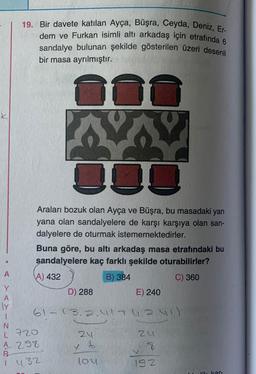 19. Bir davete katılan Ayça, Büşra, Ceyda, Deniz, Er-
dem ve Furkan isimli altı arkadaş için etrafında 6
sandalye bulunan şekilde gösterilen üzeri desenli
bir masa ayrılmıştır.
K
JOD
Araları bozuk olan Ayça ve Büşra, bu masadaki yan
yana olan sandalyelere de karşı karşıya olan san-
dalyelere de oturmak istememektedirler.
Buna göre, bu altı arkadaş masa etrafındaki bu
sandalyelere kaç farklı şekilde oturabilirler?
A
A) 432
B) 384
C) 360
D) 288
E) 240
ly
61 3.2.41 4.2.41)
1
N.
L 720
24
24
4 298
7
B
lou
192
Y
x 6
1 432
iskor
