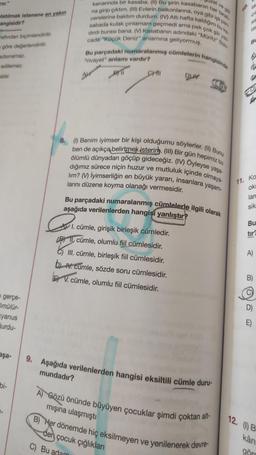 el ve göl
zer."
10 la
ca
latılmak istenene en yakın
angisidir?
SIC
kenarında bir kasaba. (II) Bu şirin kasabanın her taraf
na girip çıktım. (III) Evlerin balkonlarina, oya gibi işlipen
cerelerine baktım durdum. (IV) Altı hafta kaldigim buka
sabada kulak çınlamam geçmedi ama pek çok şiir yaz-
dirdi burası bana. (M) Kasabanın adındaki "Müritz Slav
Bu parçadaki numaralanmış cümlelerin hangisinde
DW
la
cada "Küçük Deniz" anlamına geliyormuş.
BL
rafından biçimlendirilir.
göre değerlendirilir
.
adsınamaz.
"rivayet" anlamı vardır?
edilemez.
BL
atar.
AM
Cm
PITI
8. (1) Benim iyimser bir kişi olduğumu söylerler. (II) Bunu
ben de açıkça belirtmek isteriny. (III) Bir gün hepimiz bu
ölümlü dünyadan göçüp gideceğiz. (IV) Öyleyse yaşa-
dığımız sürece niçin huzur ve mutluluk içinde olmaya-
lim? (V) İyimserliğin en büyük yararı, insanlara yaşam-
larını düzene koyma olanağı vermesidir.
Bu parçadaki numaralanmış cümlelerle ilgili olarak
aşağıda verilenlerden hangisi yanlıştır?
11. Ko
okt
larc
sik
P.
Bu
tir
AT I. cümle, girişik birleşik cümledir.
B) II. cümle, olumlu fil cümlesidir.
6) III. cümle, birleşik fiil cümlesidir.
LAV. cümle, sözde soru cümlesidir.
EX V. cümle, olumlu fil cümlesidir.
A)
B)
gerçe-
Smülür-
kyanus
urdu-
D)
aşa-
9. Aşağıda verilenlerden hangisi eksiltili cümle duru-
mundadır?
bi-
A) Gözü önünde büyüyen çocuklar şimdi çoktan alt-
mışına ulaşmıştı
B) Her dönemde hiç eksilmeyen ve yenilenerek devre-
12. (1B
den çocuk çığlıklar
C) Bu adam
kan
görd
