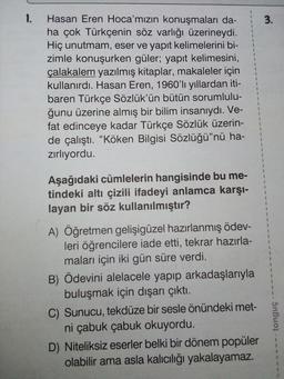 1.
3.
1
$
1
Hasan Eren Hoca'mızın konuşmaları da-
ha çok Türkçenin söz varlığı üzerineydi.
Hiç unutmam, eser ve yapıt kelimelerini bi-
zimle konuşurken güler; yapıt kelimesini,
çalakalem yazılmış kitaplar, makaleler için
kullanırdı. Hasan Eren, 1960'li yıllardan iti-
baren Türkçe Sözlük'ün bütün sorumlulu-
ğunu üzerine almış bir bilim insanıydı. Ve-
fat edinceye kadar Türkçe Sözlük üzerin-
de çalıştı. “Köken Bilgisi Sözlüğü"nü ha-
zirliyordu.
1
2
1
2
2
$
9
1
5
3
3
$
1
5
1
Aşağıdaki cümlelerin hangisinde bu me-
tindeki altı çizili ifadeyi anlamca karşı-
layan bir söz kullanılmıştır?
2
1
1
1
1
5
1
A) Öğretmen gelişigüzel hazırlanmış ödev-
leri öğrencilere iade etti, tekrar hazırla-
maları için iki gün süre verdi.
B) Ödevini alelacele yapıp arkadaşlarıyla
buluşmak için dışarı çıktı.
C) Sunucu, tekdüze bir sesle önündeki met-
ni çabuk çabuk okuyordu.
D) Niteliksiz eserler belki bir dönem popüler
olabilir ama asla kalıcılığı yakalayamaz.
tonguç