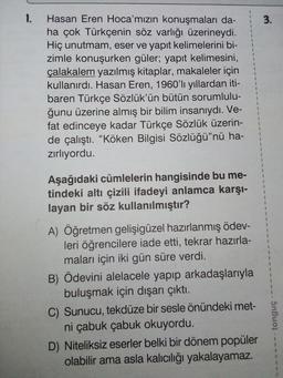 1.
3.
1
$
1
Hasan Eren Hoca'mızın konuşmaları da-
ha çok Türkçenin söz varlığı üzerineydi.
Hiç unutmam, eser ve yapıt kelimelerini bi-
zimle konuşurken güler; yapıt kelimesini,
çalakalem yazılmış kitaplar, makaleler için
kullanırdı. Hasan Eren, 1960'li yıllardan iti-
baren Türkçe Sözlük'ün bütün sorumlulu-
ğunu üzerine almış bir bilim insanıydı. Ve-
fat edinceye kadar Türkçe Sözlük üzerin-
de çalıştı. “Köken Bilgisi Sözlüğü"nü ha-
zirliyordu.
1
2
1
2
2
$
9
1
5
3
3
$
1
5
1
Aşağıdaki cümlelerin hangisinde bu me-
tindeki altı çizili ifadeyi anlamca karşı-
layan bir söz kullanılmıştır?
2
1
1
1
1
5
1
A) Öğretmen gelişigüzel hazırlanmış ödev-
leri öğrencilere iade etti, tekrar hazırla-
maları için iki gün süre verdi.
B) Ödevini alelacele yapıp arkadaşlarıyla
buluşmak için dışarı çıktı.
C) Sunucu, tekdüze bir sesle önündeki met-
ni çabuk çabuk okuyordu.
D) Niteliksiz eserler belki bir dönem popüler
olabilir ama asla kalıcılığı yakalayamaz.
tonguç
