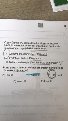 ..
Özgür Öğretmen, öğrencilerinden skaler ve vektörel
büyüklüklere örnek vermesini ister. Bunun üzerine söz
isteyen Ahmet, aşağıdaki örnekleri verir.
C
I. Çalışma masasının boyu 160 cm'dir.
Jl. Portakalın kütlesi 400 gramdır.
III. Babam arabasıyla 100 km/h