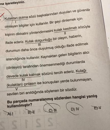 na işaretleyiniz.
I kul
Kulaktan dolma sözü başkalarından duyulan ve güvenilir
olmayan bilgiler için kullanılır. Bir şeyi dinlemek için
II
kişinin dikkatini yönlendirmesini kulak kesilmek sözüyle
ifade ederiz. Kulak dolgunluğu bir olayın, haberin,
III
duru